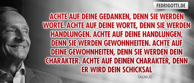 Achte auf Deine Gedanken, denn sie werden Worte. Achte auf Deine Worte, denn sie werden Handlungen. Achte auf Deine Handlungen, denn sie werden Gewohnheiten. Achte auf Deine Gewohnheiten, denn sie werden Dein Charakter.