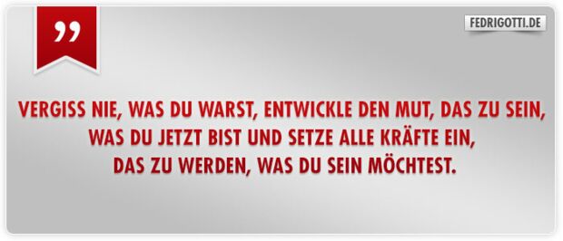 Vergiss nie, was du warst, entwickle den Mut, das zu sein, was du jetzt bist und setze alle Kräfte ein, das zu werden, was du sein möchtest.