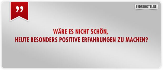 Wäre es nicht schön, heute besonders positive Erfahrungen zu machen?