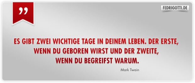 Es gibt zwei wichtige Tage in Deinem Leben. Der Erste, wenn Du geboren wirst und der Zweite, wenn Du begreifst warum.