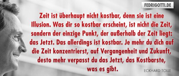 Zeit ist überhaupt nicht kostbar, denn sie ist eine Illusion. Was dir so kostbar erscheint, ist nicht die Zeit, sondern der einzige Punkt, der außerhalb der Zeit liegt: das Jetzt. Das allerdings ist kostbar. Je mehr du dich auf die Zeit konzentrierst, auf