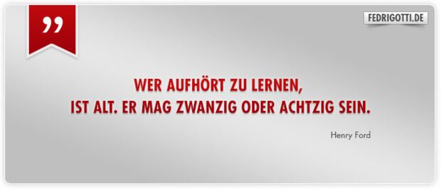 Wer aufhört zu lernen, ist alt. Er mag zwanzig oder achtzig sein.